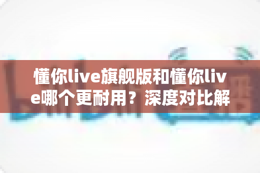 懂你live旗舰版和懂你live哪个更耐用？深度对比解析，帮你选到真正经久耐用的那一款