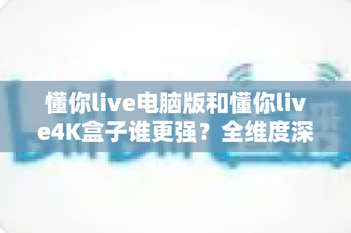 懂你live电脑版和懂你live4K盒子谁更强？全维度深度对比评测，看完不再纠结