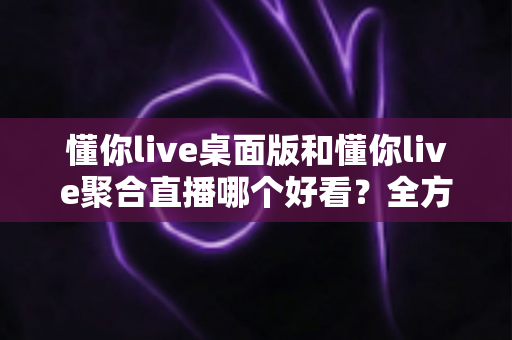 懂你live桌面版和懂你live聚合直播哪个好看？全方位对比评测帮你选出最适合的观看方式