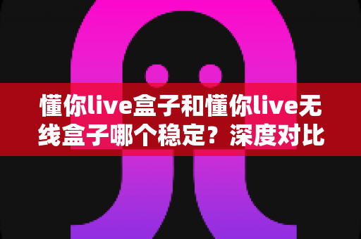 懂你live盒子和懂你live无线盒子哪个稳定?深度对比解析帮你选对不踩坑 懂你live盒子和懂你live无线盒子哪个稳定?深度对比解析帮你选对不踩坑