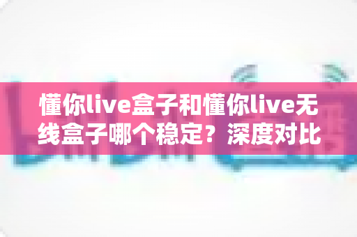 懂你live盒子和懂你live无线盒子哪个稳定?深度对比解析帮你选对不踩坑 懂你live盒子和懂你live无线盒子哪个稳定?深度对比解析帮你选对不踩坑
