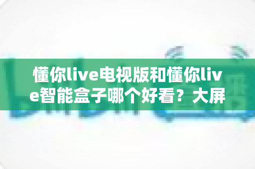 懂你live电视版和懂你live智能盒子哪个好看？大屏观影方案全方位对比指南