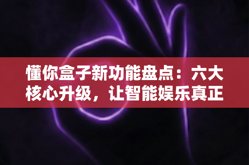 懂你盒子新功能盘点：六大核心升级，让智能娱乐真正“懂你”