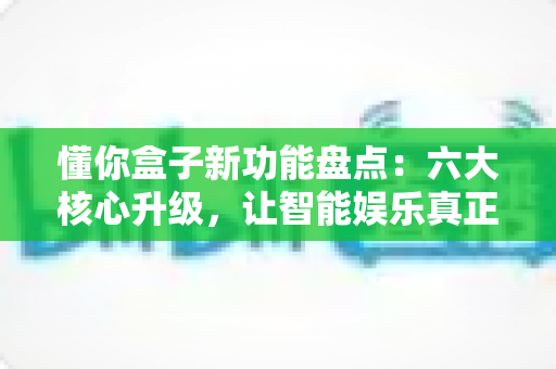 懂你盒子新功能盘点：六大核心升级，让智能娱乐真正“懂你”