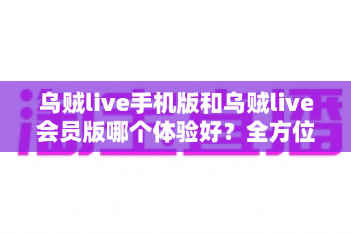 乌贼live手机版和乌贼live会员版哪个体验好？全方位对比测评帮你找到最适合的版本