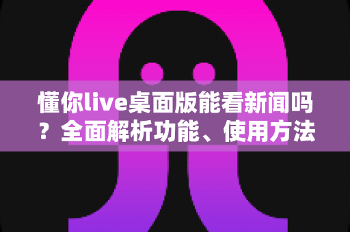 懂你live桌面版能看新闻吗？全面解析功能、使用方法与实用替代方案
