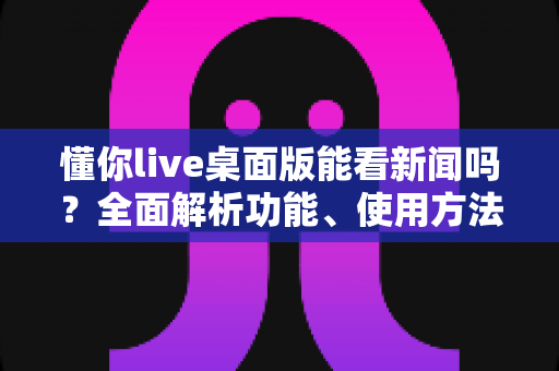懂你live桌面版能看新闻吗？全面解析功能、使用方法与实用替代方案