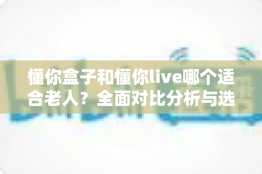 懂你盒子和懂你live哪个适合老人?全面对比分析与选购指南 懂你盒子和懂你live哪个适合老人?全面对比分析与选购指南