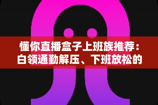懂你直播盒子上班族推荐：白领通勤解压、下班放松的贴心陪伴神器全解析