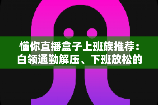懂你直播盒子上班族推荐：白领通勤解压、下班放松的贴心陪伴神器全解析