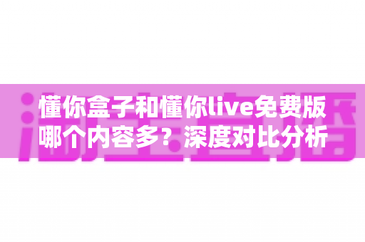 懂你盒子和懂你live免费版哪个内容多？深度对比分析助你找到最合适的观影选择