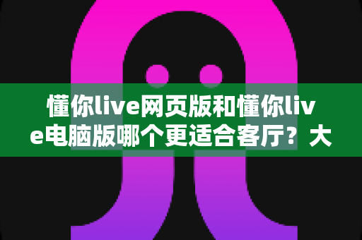 懂你live网页版和懂你live电脑版哪个更适合客厅？大屏观影场景全面对比指南