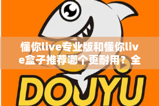 懂你live专业版和懂你live盒子推荐哪个更耐用?全方位深度对比帮你选对不后悔 懂你live专业版和懂你live盒子推荐哪个更耐用?全方位深度对比帮你选对不后悔