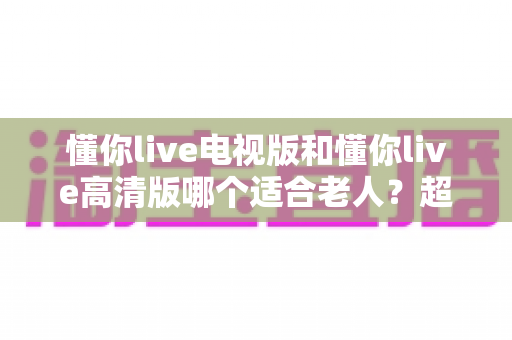 懂你live电视版和懂你live高清版哪个适合老人?超全对比指南帮您一次选对 懂你live电视版和懂你live高清版哪个适合老人?超全对比指南帮您一次选对