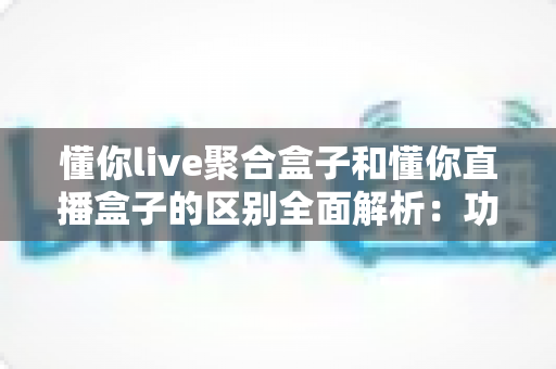 懂你live聚合盒子和懂你直播盒子的区别全面解析:功能对比、适用人群与选购建议一文说清楚 懂你live聚合盒子和懂你直播盒子的区别全面解析:功能对比、适用人群与选购建议一文说清楚