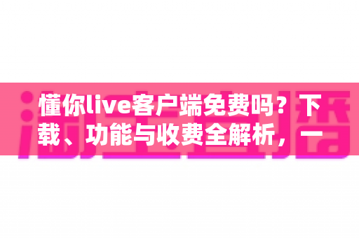 懂你live客户端免费吗？下载、功能与收费全解析，一文看懂是否值得使用