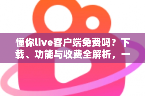 懂你live客户端免费吗？下载、功能与收费全解析，一文看懂是否值得使用
