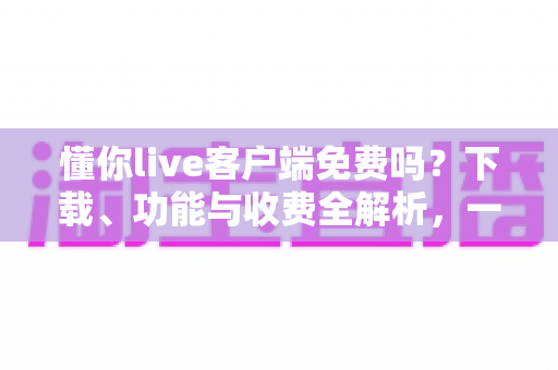 懂你live客户端免费吗？下载、功能与收费全解析，一文看懂是否值得使用