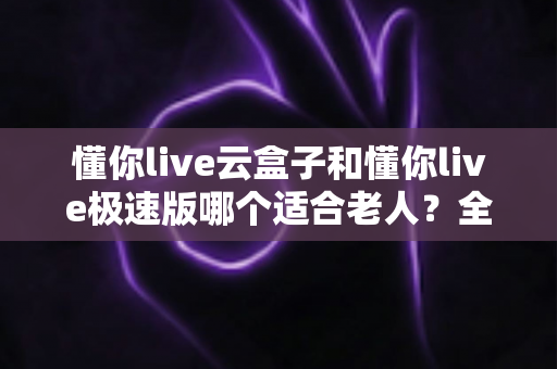 懂你live云盒子和懂你live极速版哪个适合老人？全面对比帮你选出最佳选择