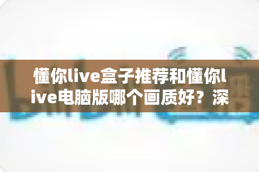 懂你live盒子推荐和懂你live电脑版哪个画质好?深度对比两大平台画质差异与实用选购指南 懂你live盒子推荐和懂你live电脑版哪个画质好?深度对比两大平台画质差异与实用选购指南