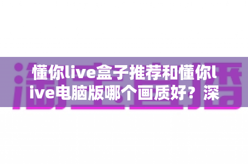 懂你live盒子推荐和懂你live电脑版哪个画质好?深度对比两大平台画质差异与实用选购指南 懂你live盒子推荐和懂你live电脑版哪个画质好?深度对比两大平台画质差异与实用选购指南