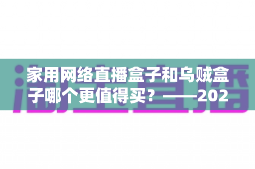 家用网络直播盒子和乌贼盒子哪个更值得买?——2025最新家庭电视盒选购避坑全指南 家用网络直播盒子和乌贼盒子哪个更值得买?——2025最新家庭电视盒选购避坑全指南
