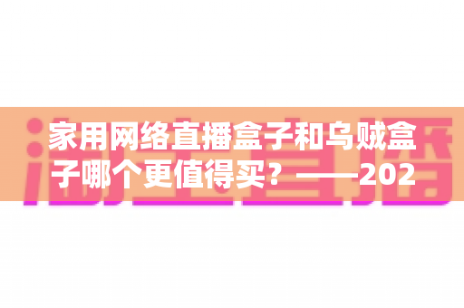 家用网络直播盒子和乌贼盒子哪个更值得买?——2025最新家庭电视盒选购避坑全指南 家用网络直播盒子和乌贼盒子哪个更值得买?——2025最新家庭电视盒选购避坑全指南