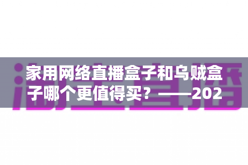 家用网络直播盒子和乌贼盒子哪个更值得买？——2025最新家庭电视盒选购避坑全指南