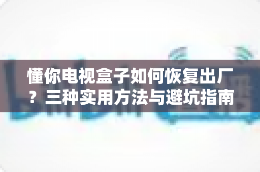 懂你电视盒子如何恢复出厂？三种实用方法与避坑指南全解析