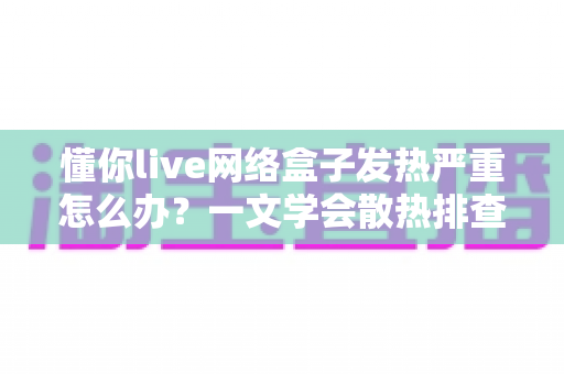 懂你live网络盒子发热严重怎么办？一文学会散热排查与降温妙招