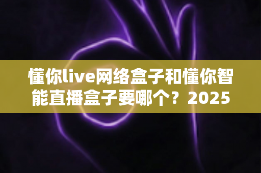 懂你live网络盒子和懂你智能直播盒子要哪个?2025最新选购对比全攻略,看完不再纠结! 懂你live网络盒子和懂你智能直播盒子要哪个?2025最新选购对比全攻略,看完不再纠结!
