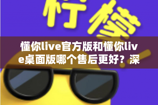 懂你live官方版和懂你live桌面版哪个售后更好？深度对比分析与选购指南