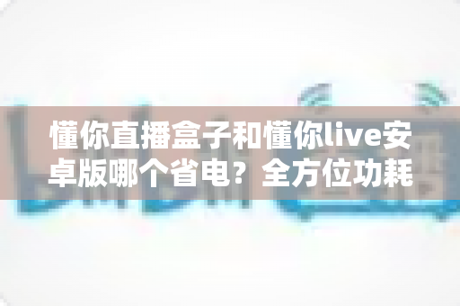 懂你直播盒子和懂你live安卓版哪个省电？全方位功耗对比与实用省电指南