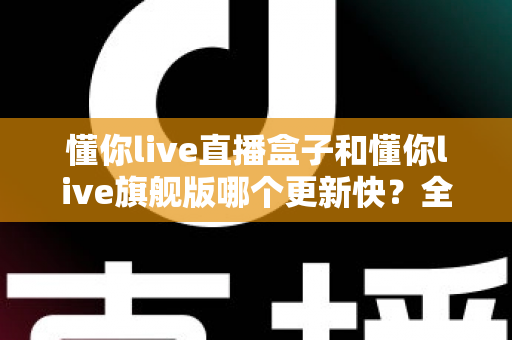 懂你live直播盒子和懂你live旗舰版哪个更新快?全方位对比解析助你选对版本 懂你live直播盒子和懂你live旗舰版哪个更新快?全方位对比解析助你选对版本