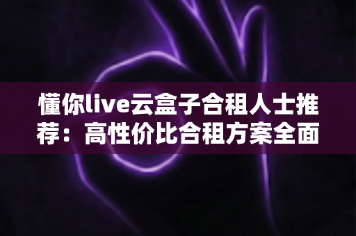 懂你live云盒子合租人士推荐:高性价比合租方案全面解析与避坑指南 懂你live云盒子合租人士推荐:高性价比合租方案全面解析与避坑指南