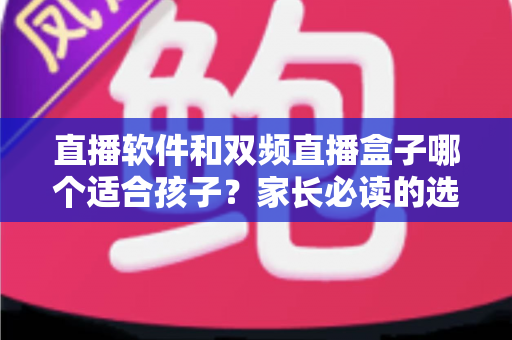 直播软件和双频直播盒子哪个适合孩子？家长必读的选购与使用全指南