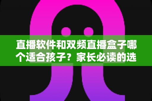 直播软件和双频直播盒子哪个适合孩子？家长必读的选购与使用全指南