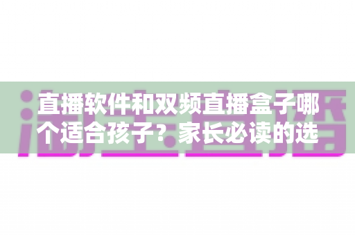 直播软件和双频直播盒子哪个适合孩子？家长必读的选购与使用全指南