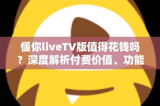 懂你liveTV版值得花钱吗?深度解析付费价值、功能体验与购买建议 懂你liveTV版值得花钱吗?深度解析付费价值、功能体验与购买建议