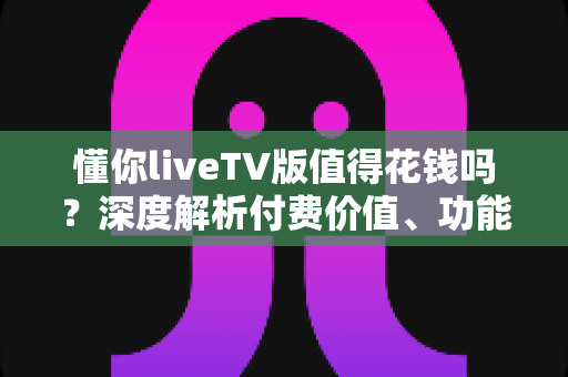 懂你liveTV版值得花钱吗？深度解析付费价值、功能体验与购买建议