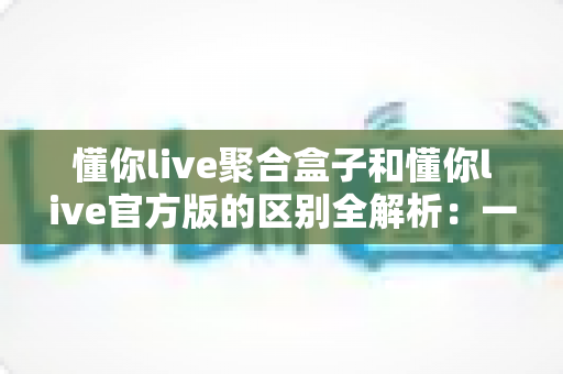懂你live聚合盒子和懂你live官方版的区别全解析：一文读懂如何选对版本，让直播运营更高效
