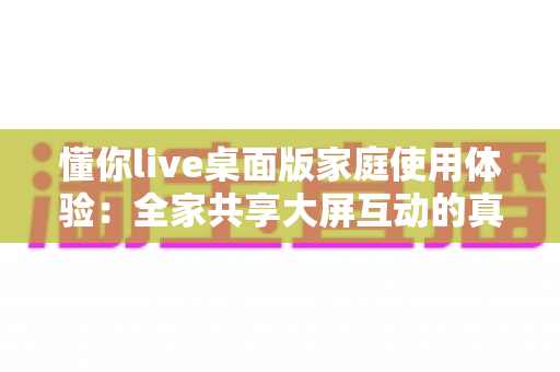 懂你live桌面版家庭使用体验:全家共享大屏互动的真实感受与全面评测 懂你live桌面版家庭使用体验:全家共享大屏互动的真实感受与全面评测