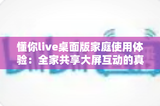 懂你live桌面版家庭使用体验：全家共享大屏互动的真实感受与全面评测