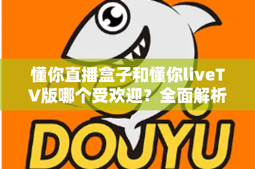 懂你直播盒子和懂你liveTV版哪个受欢迎?全面解析两大版本的用户口碑与选择指南 懂你直播盒子和懂你liveTV版哪个受欢迎?全面解析两大版本的用户口碑与选择指南