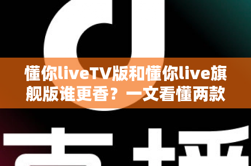 懂你liveTV版和懂你live旗舰版谁更香?一文看懂两款版本差异,选对不踩坑 懂你liveTV版和懂你live旗舰版谁更香?一文看懂两款版本差异,选对不踩坑
