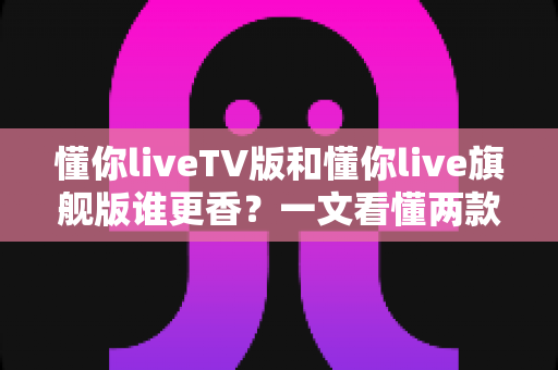 懂你liveTV版和懂你live旗舰版谁更香?一文看懂两款版本差异,选对不踩坑 懂你liveTV版和懂你live旗舰版谁更香?一文看懂两款版本差异,选对不踩坑