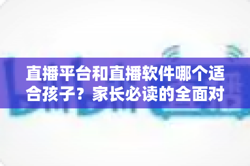 直播平台和直播软件哪个适合孩子?家长必读的全面对比与安全使用指南 直播平台和直播软件哪个适合孩子?家长必读的全面对比与安全使用指南