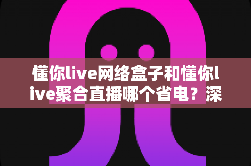 懂你live网络盒子和懂你live聚合直播哪个省电？深度功耗对比全解析