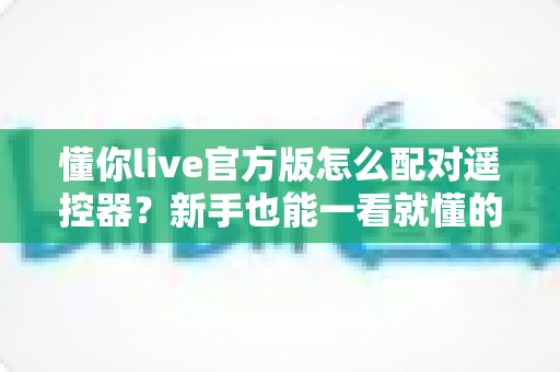懂你live官方版怎么配对遥控器?新手也能一看就懂的完整配对教程与常见问题全解析 懂你live官方版怎么配对遥控器?新手也能一看就懂的完整配对教程与常见问题全解析