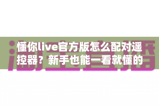 懂你live官方版怎么配对遥控器?新手也能一看就懂的完整配对教程与常见问题全解析 懂你live官方版怎么配对遥控器?新手也能一看就懂的完整配对教程与常见问题全解析